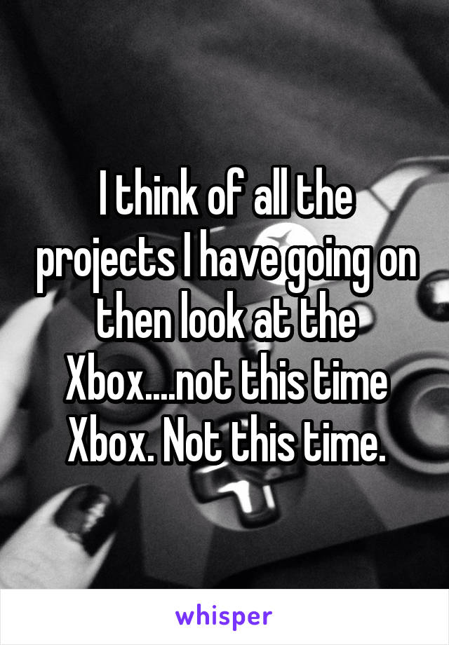 I think of all the projects I have going on then look at the Xbox....not this time Xbox. Not this time.