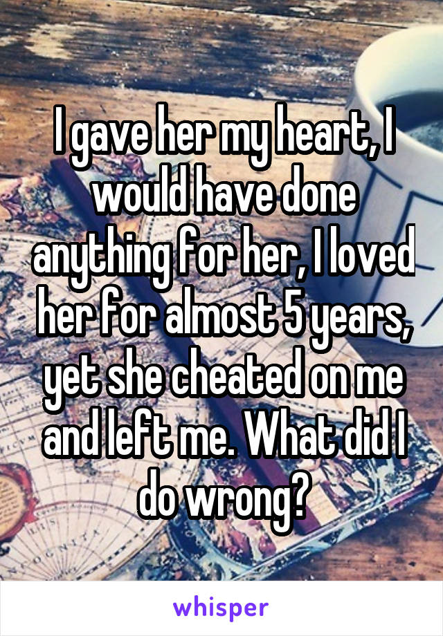 I gave her my heart, I would have done anything for her, I loved her for almost 5 years, yet she cheated on me and left me. What did I do wrong?