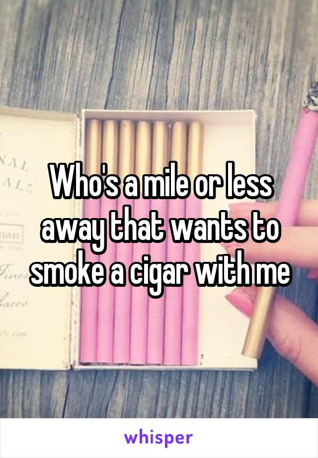 Who's a mile or less away that wants to smoke a cigar with me