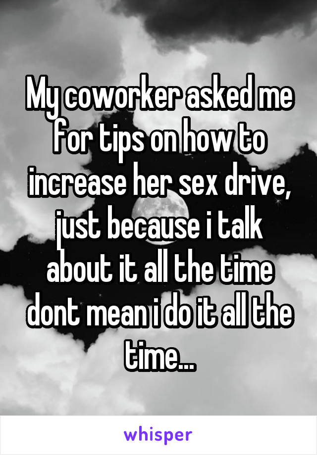 My coworker asked me for tips on how to increase her sex drive, just because i talk about it all the time dont mean i do it all the time...