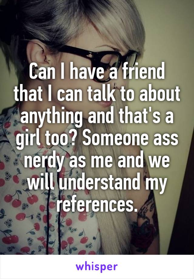 Can I have a friend that I can talk to about anything and that's a girl too? Someone ass nerdy as me and we will understand my references.