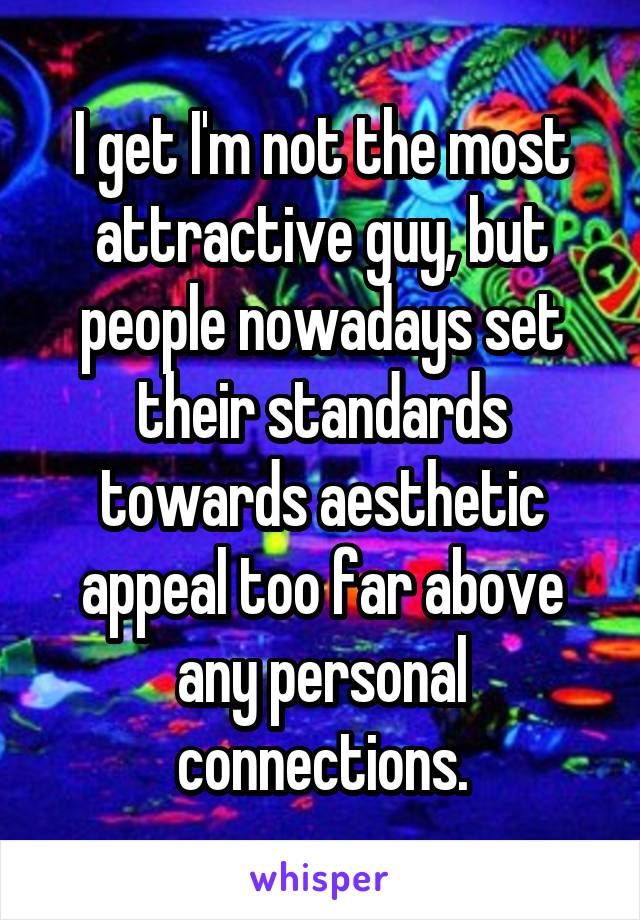 I get I'm not the most attractive guy, but people nowadays set their standards towards aesthetic appeal too far above any personal connections.