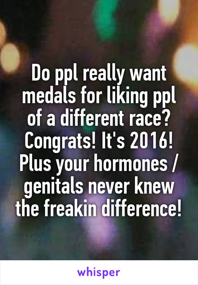 Do ppl really want medals for liking ppl of a different race? Congrats! It's 2016! Plus your hormones / genitals never knew the freakin difference!