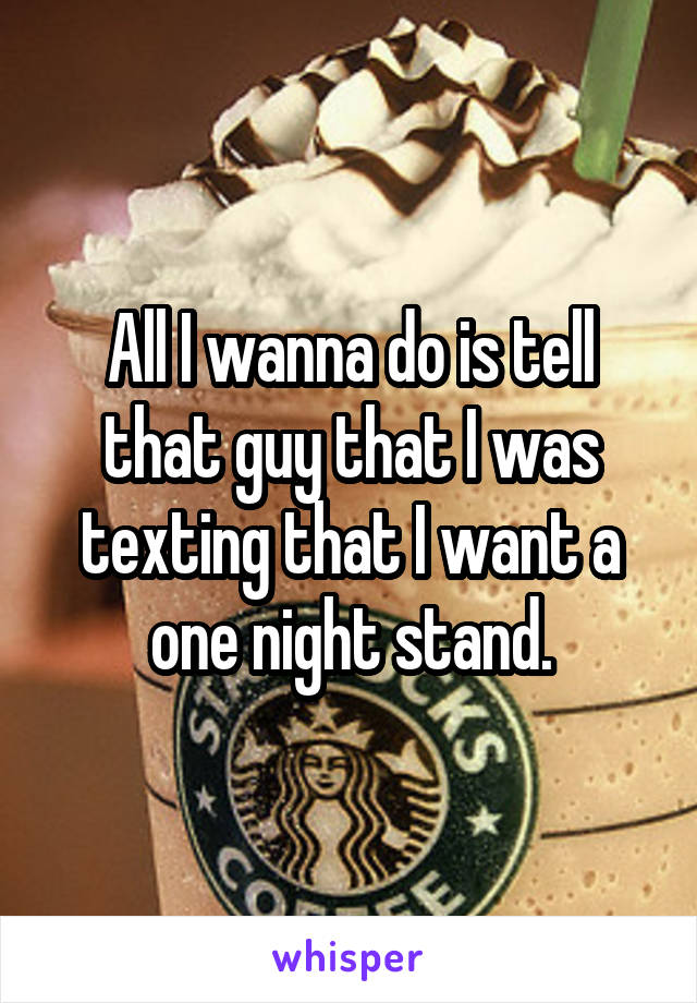 All I wanna do is tell that guy that I was texting that I want a one night stand.