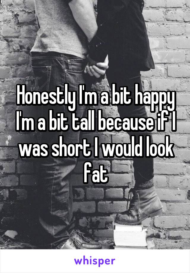 Honestly I'm a bit happy I'm a bit tall because if I was short I would look fat