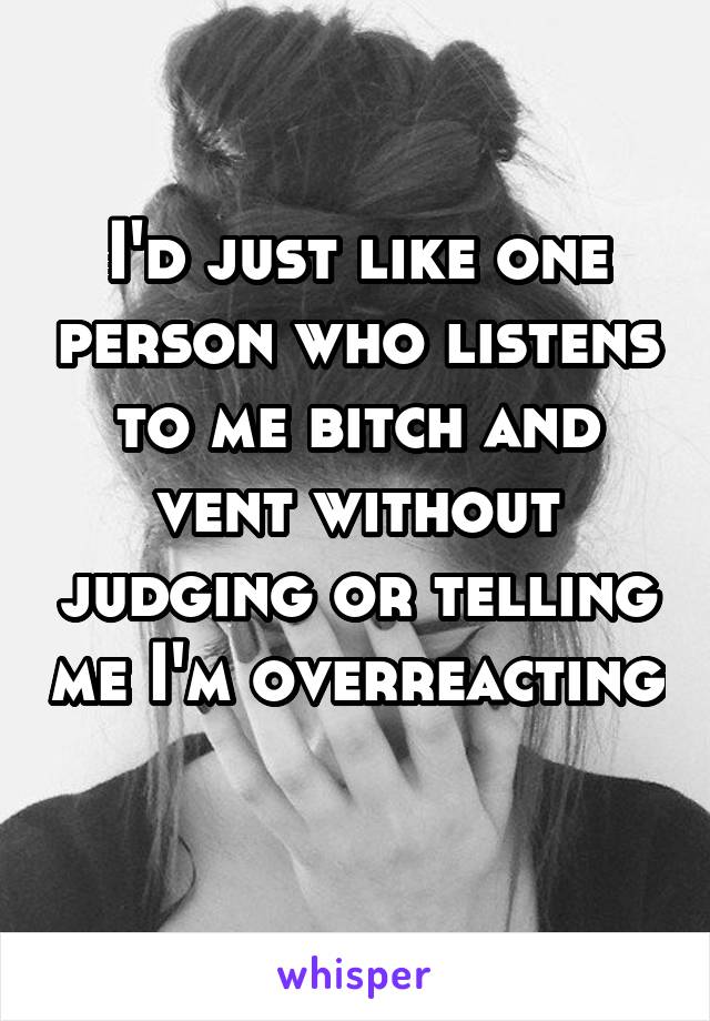 I'd just like one person who listens to me bitch and vent without judging or telling me I'm overreacting 