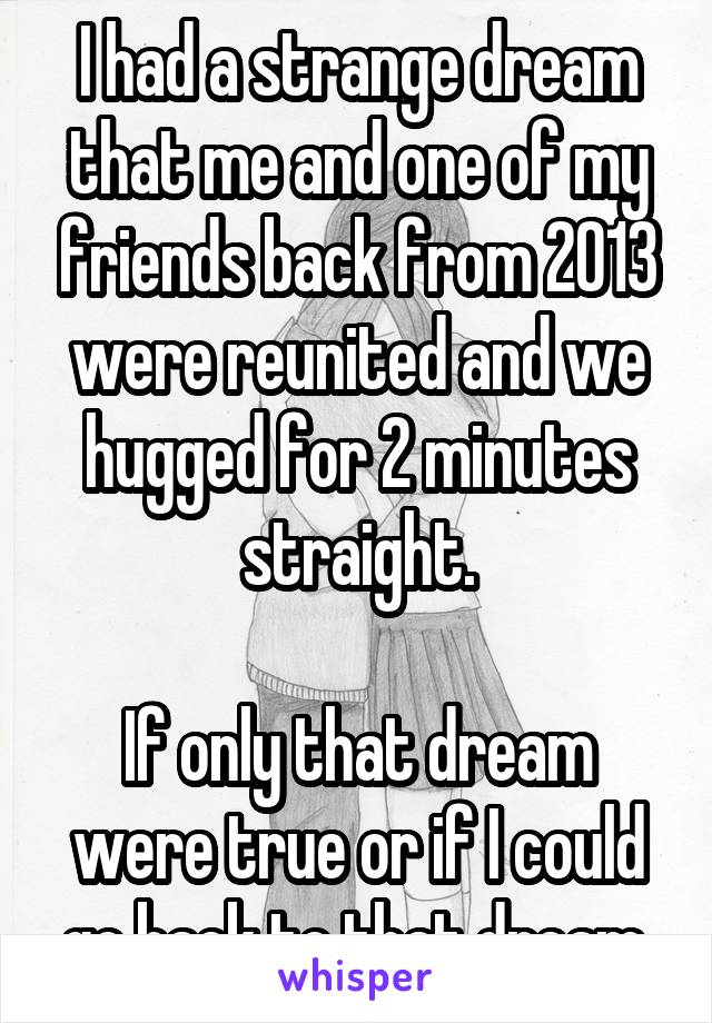 I had a strange dream that me and one of my friends back from 2013 were reunited and we hugged for 2 minutes straight.

If only that dream were true or if I could go back to that dream.