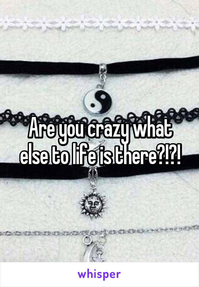 Are you crazy what else to life is there?!?!