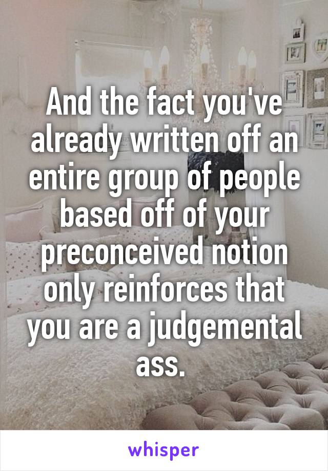 And the fact you've already written off an entire group of people based off of your preconceived notion only reinforces that you are a judgemental ass. 