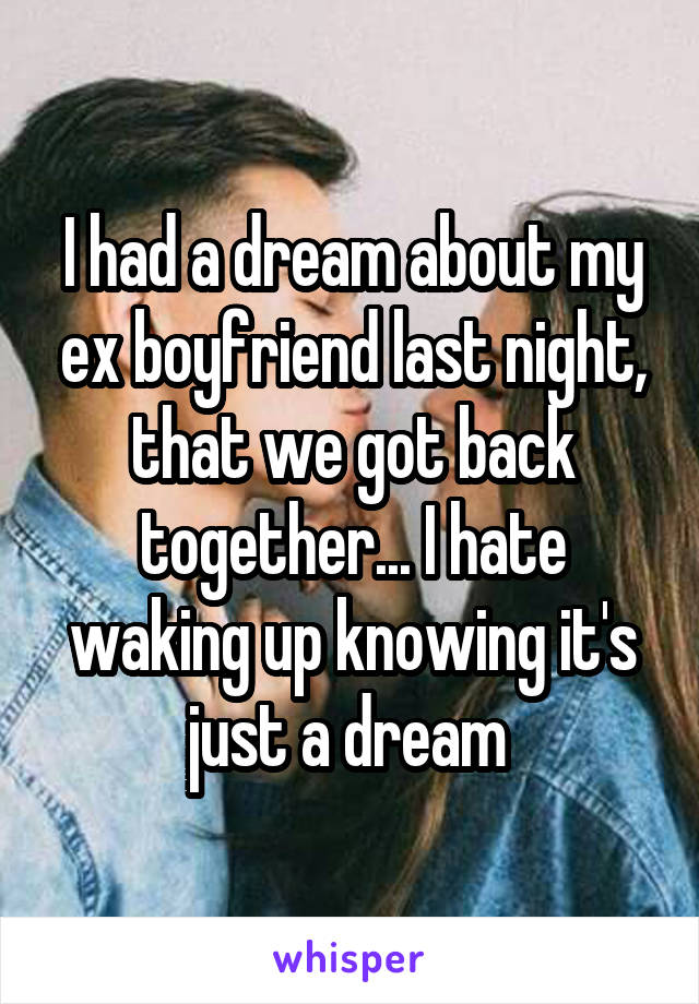 I had a dream about my ex boyfriend last night, that we got back together... I hate waking up knowing it's just a dream 