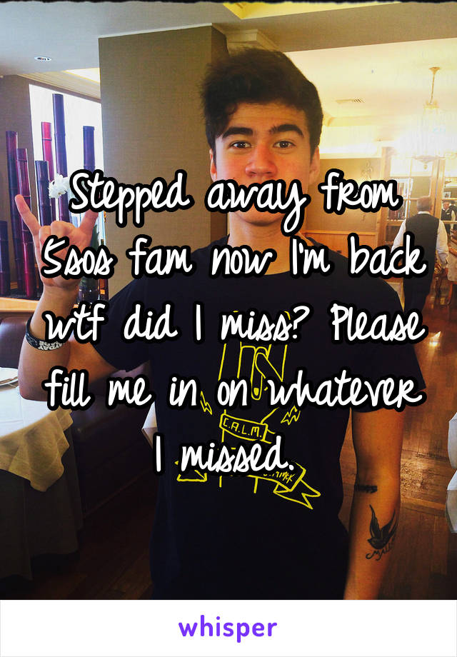 Stepped away from 5sos fam now I'm back wtf did I miss? Please fill me in on whatever I missed. 