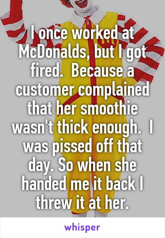 I once worked at McDonalds, but I got fired.  Because a customer complained that her smoothie wasn't thick enough.  I was pissed off that day. So when she handed me it back I threw it at her.