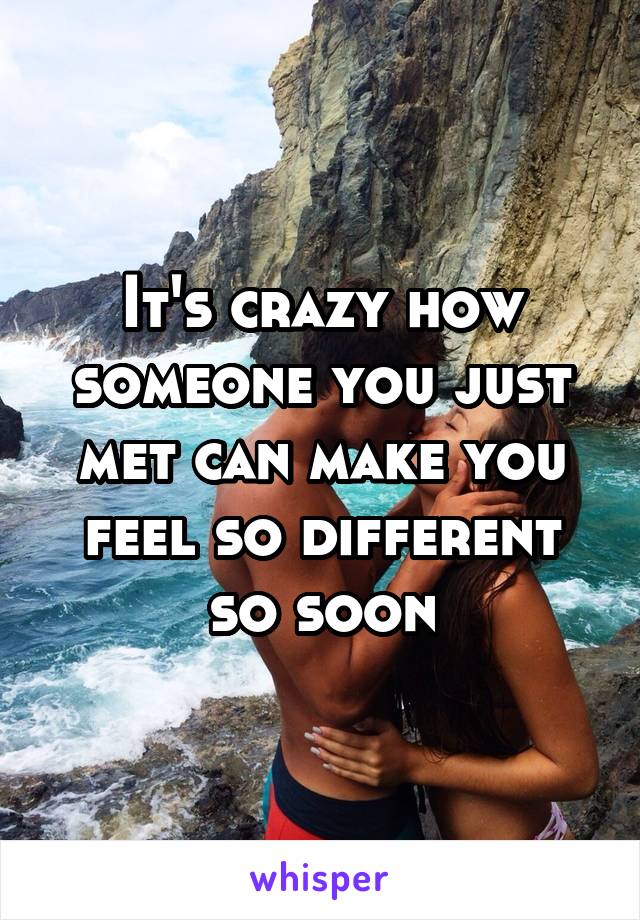 It's crazy how someone you just met can make you feel so different so soon