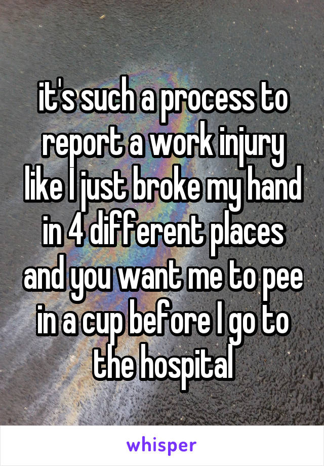 it's such a process to report a work injury like I just broke my hand in 4 different places and you want me to pee in a cup before I go to the hospital