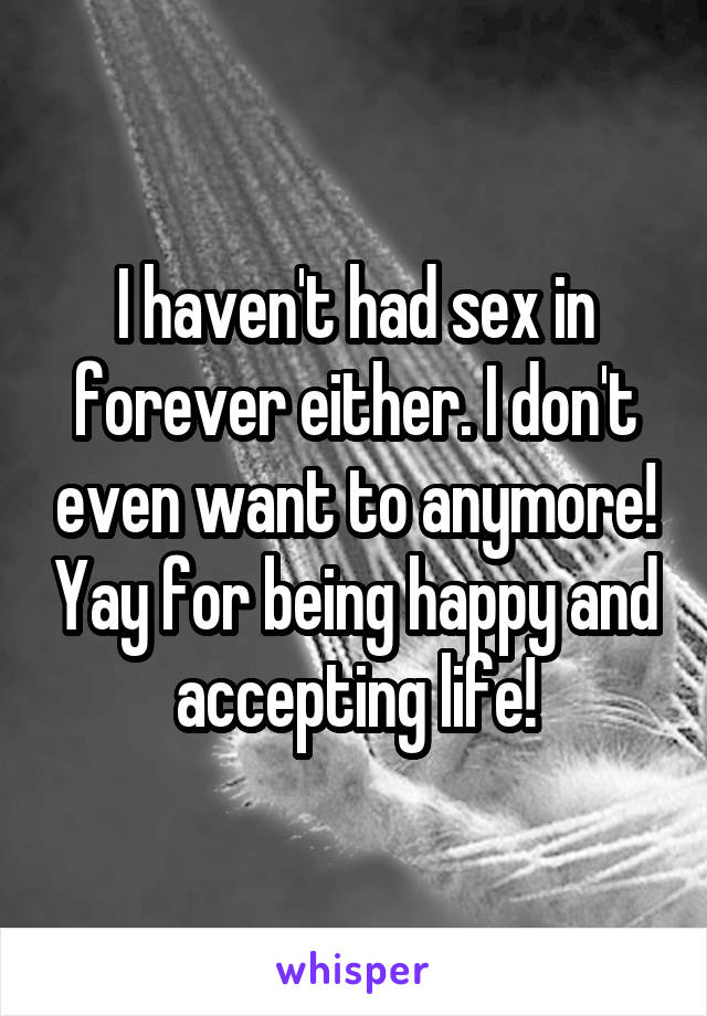 I haven't had sex in forever either. I don't even want to anymore! Yay for being happy and accepting life!