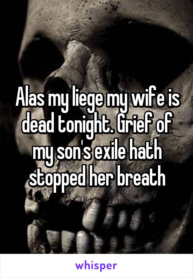 Alas my liege my wife is dead tonight. Grief of my son's exile hath stopped her breath