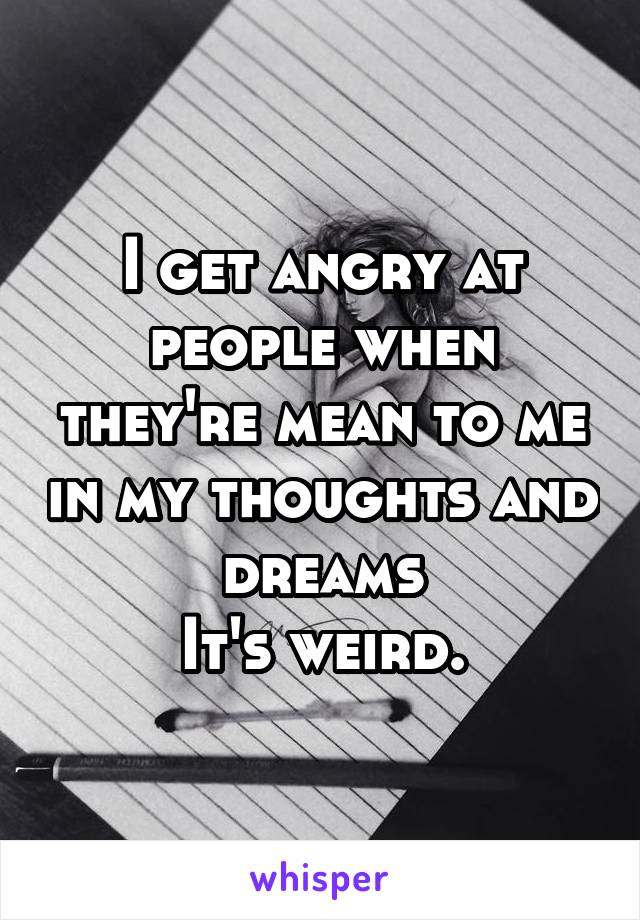 I get angry at people when they're mean to me in my thoughts and dreams
It's weird.