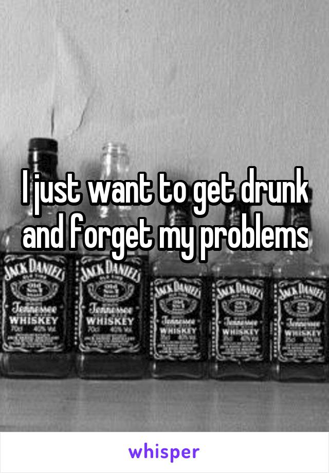 I just want to get drunk and forget my problems 