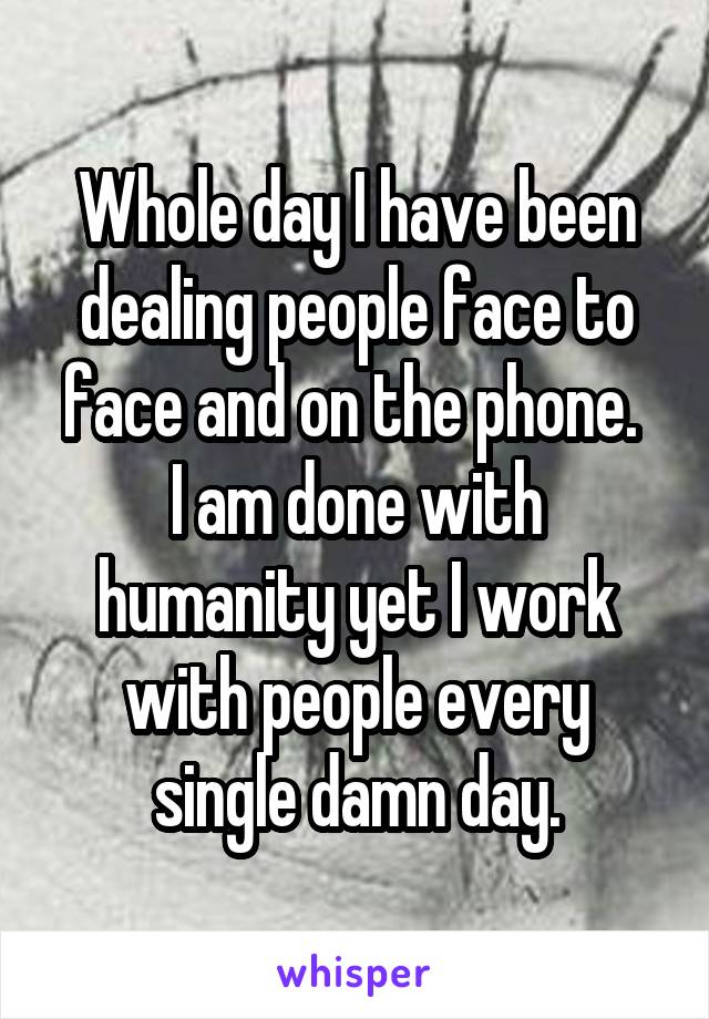 Whole day I have been dealing people face to face and on the phone. 
I am done with humanity yet I work with people every single damn day.