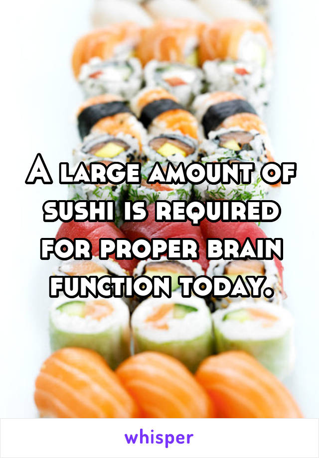 A large amount of sushi is required for proper brain function today.