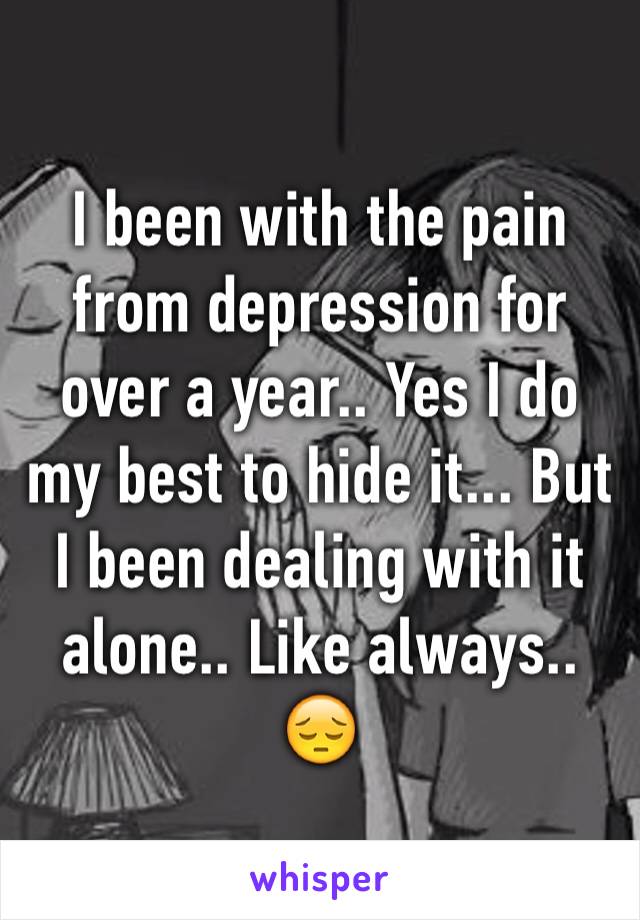 I been with the pain from depression for over a year.. Yes I do my best to hide it... But I been dealing with it alone.. Like always.. 😔