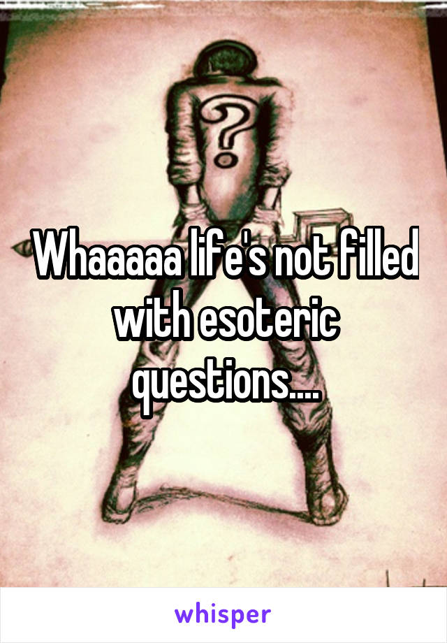 Whaaaaa life's not filled with esoteric questions....