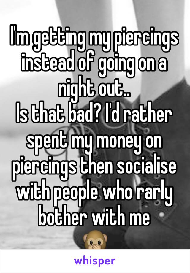 I'm getting my piercings instead of going on a night out.. 
Is that bad? I'd rather spent my money on piercings then socialise with people who rarly bother with me 
🙊