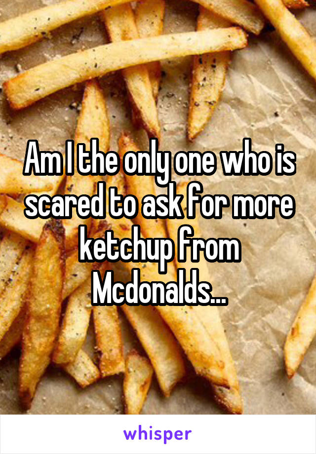 Am I the only one who is scared to ask for more ketchup from Mcdonalds...