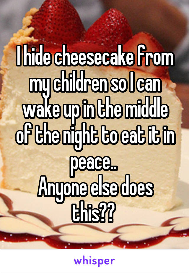 I hide cheesecake from my children so I can wake up in the middle of the night to eat it in peace.. 
Anyone else does this?? 