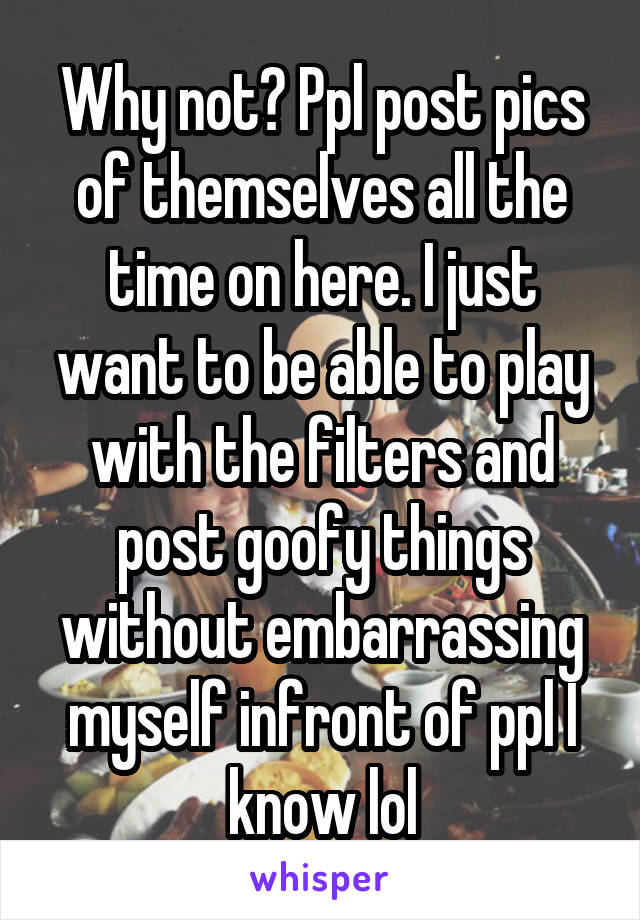 Why not? Ppl post pics of themselves all the time on here. I just want to be able to play with the filters and post goofy things without embarrassing myself infront of ppl I know lol