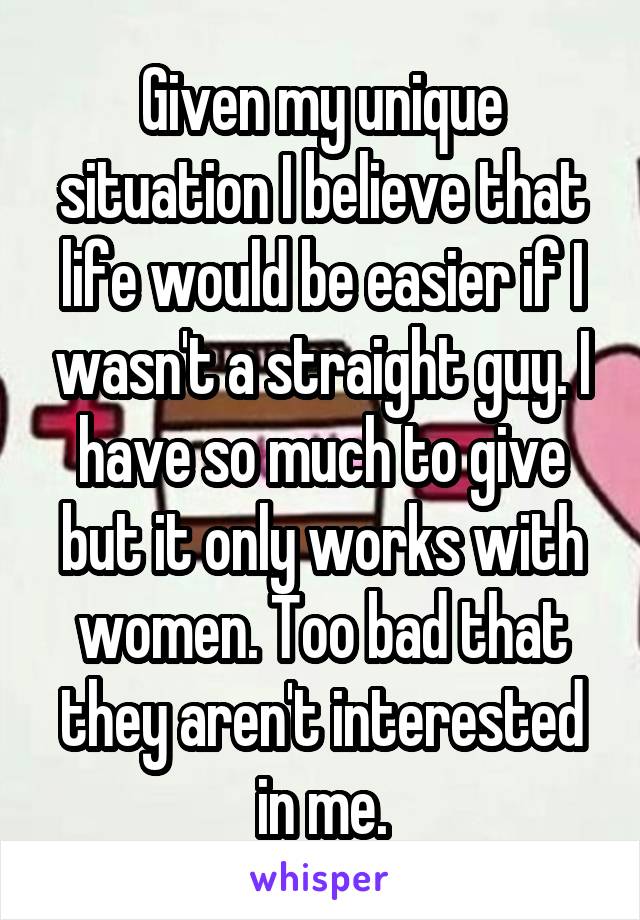 Given my unique situation I believe that life would be easier if I wasn't a straight guy. I have so much to give but it only works with women. Too bad that they aren't interested in me.