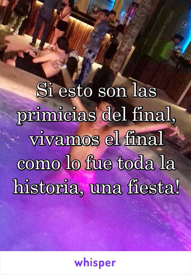 Si esto son las primicias del final, vivamos el final como lo fue toda la historia, una fiesta!