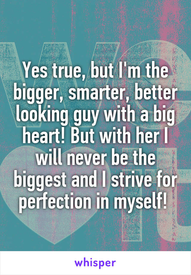 Yes true, but I'm the bigger, smarter, better looking guy with a big heart! But with her I will never be the biggest and I strive for perfection in myself! 