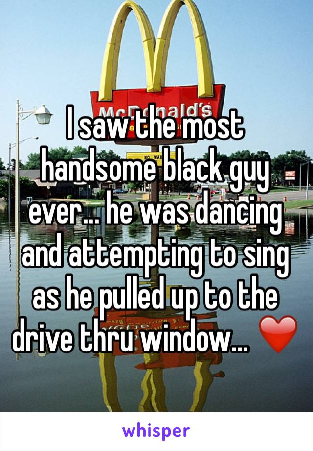 I saw the most handsome black guy ever... he was dancing and attempting to sing as he pulled up to the drive thru window... ❤️