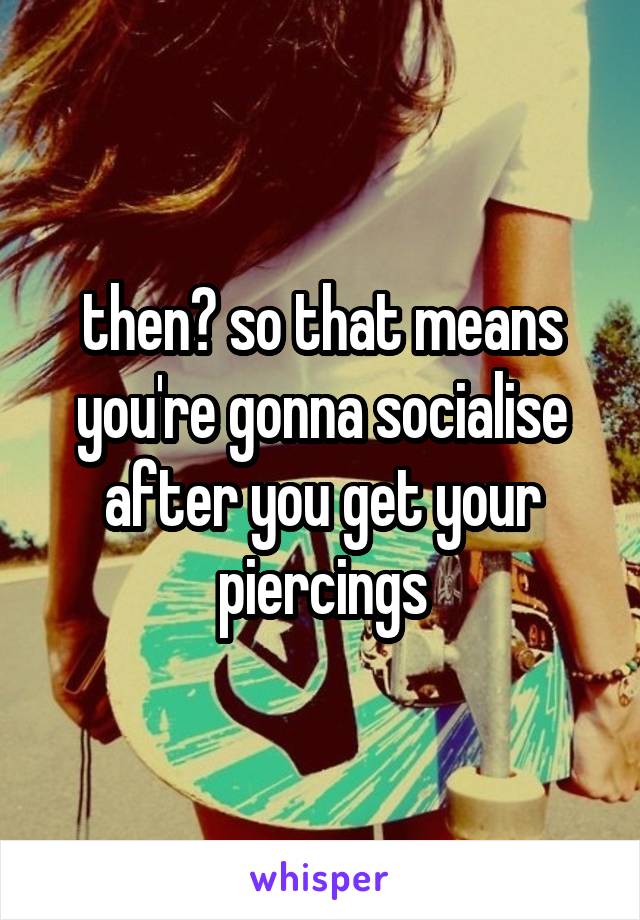 then? so that means you're gonna socialise after you get your piercings