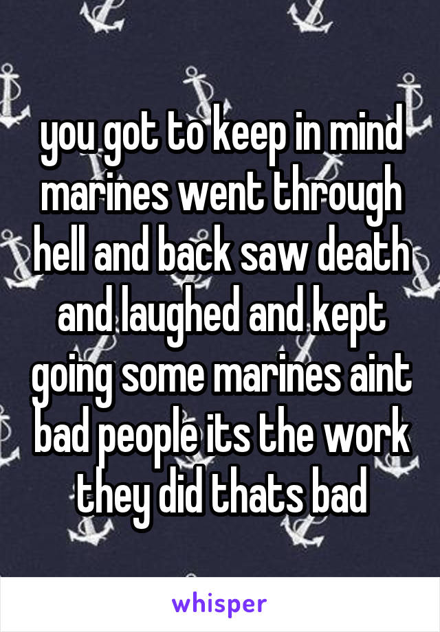 you got to keep in mind marines went through hell and back saw death and laughed and kept going some marines aint bad people its the work they did thats bad