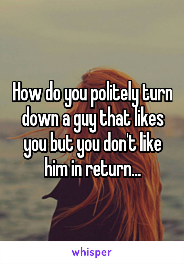 How do you politely turn down a guy that likes you but you don't like him in return...