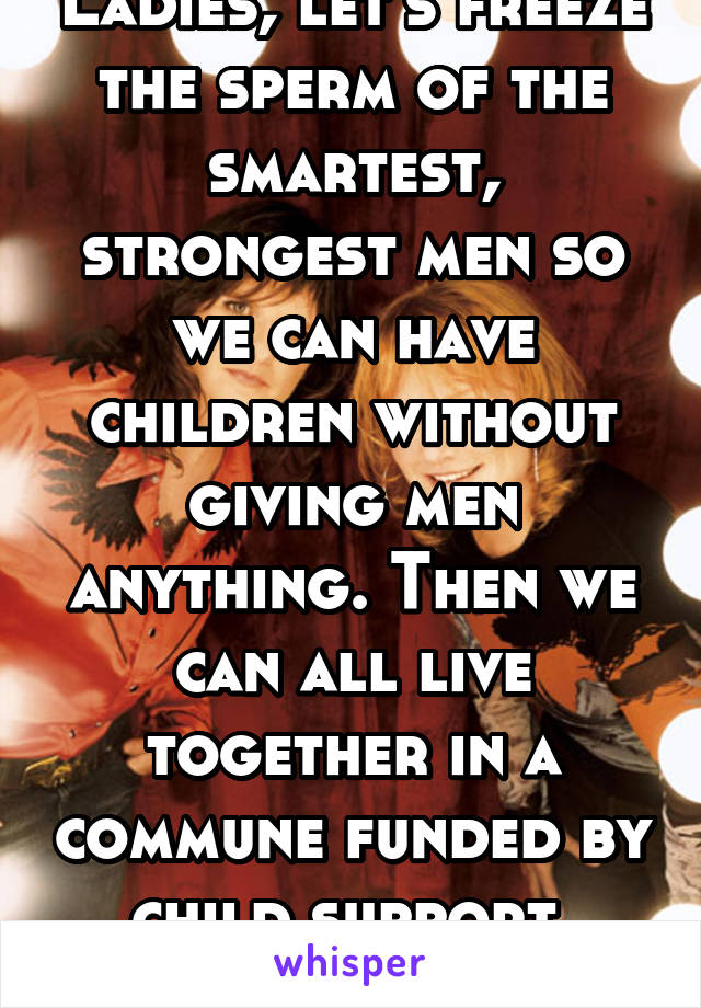 Ladies, let's freeze the sperm of the smartest, strongest men so we can have children without giving men anything. Then we can all live together in a commune funded by child support.
