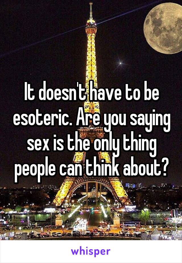 It doesn't have to be esoteric. Are you saying sex is the only thing people can think about?