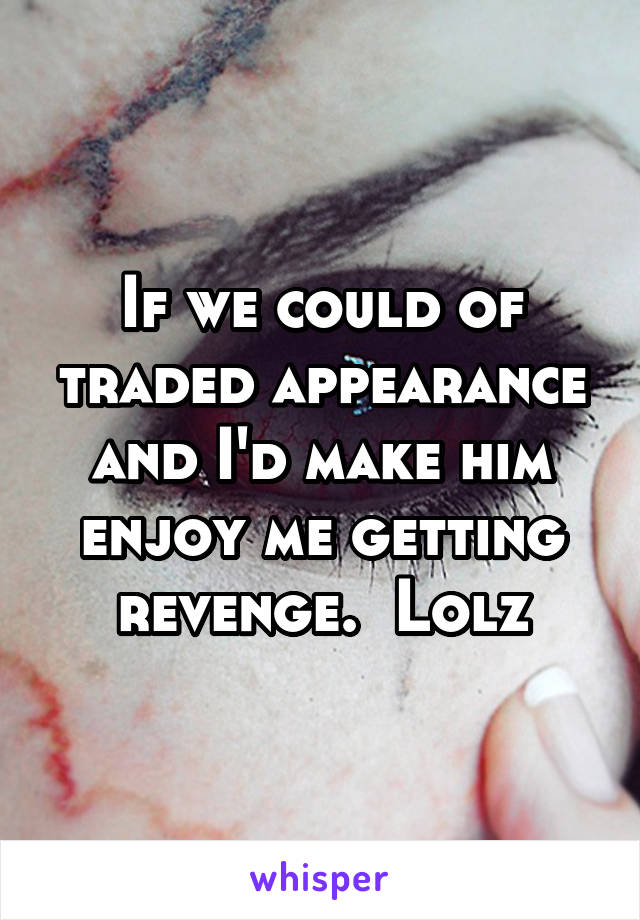 If we could of traded appearance and I'd make him enjoy me getting revenge.  Lolz