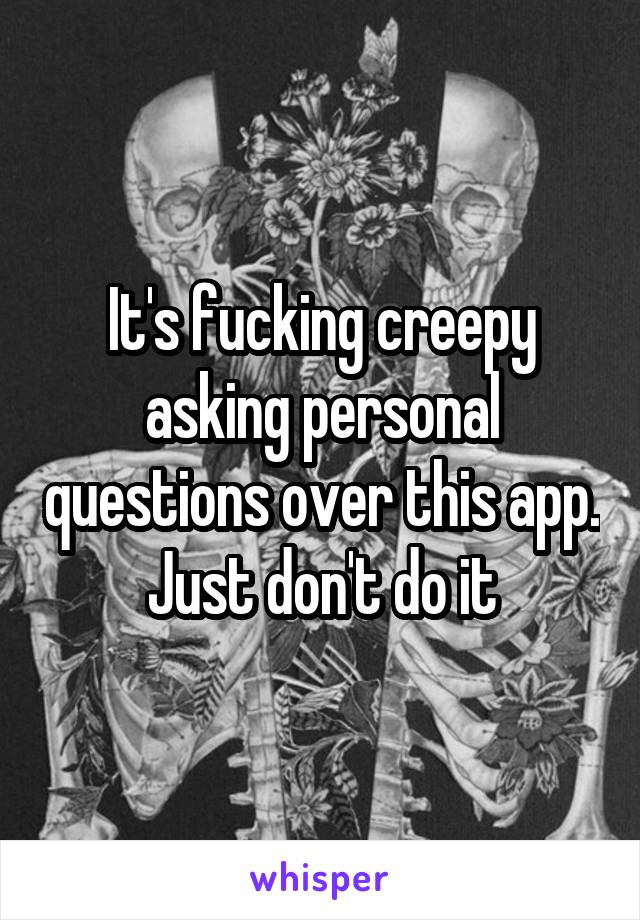 It's fucking creepy asking personal questions over this app. Just don't do it