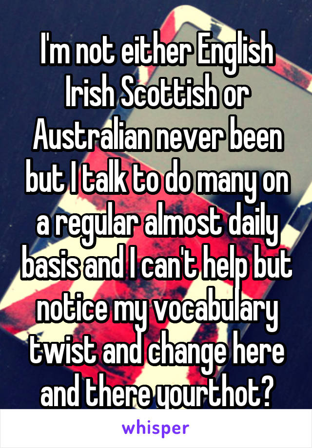 I'm not either English Irish Scottish or Australian never been but I talk to do many on a regular almost daily basis and I can't help but notice my vocabulary twist and change here and there yourthot?