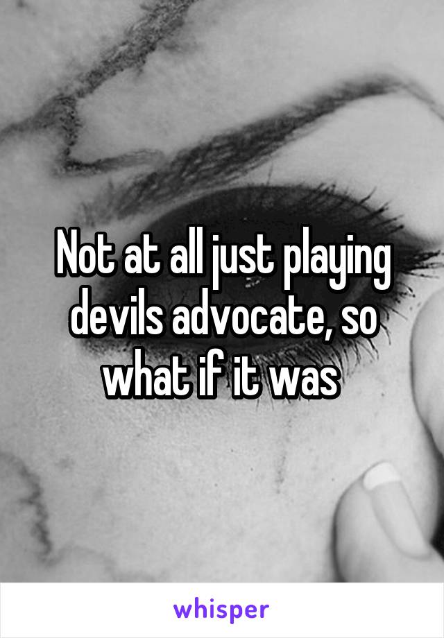 Not at all just playing devils advocate, so what if it was 