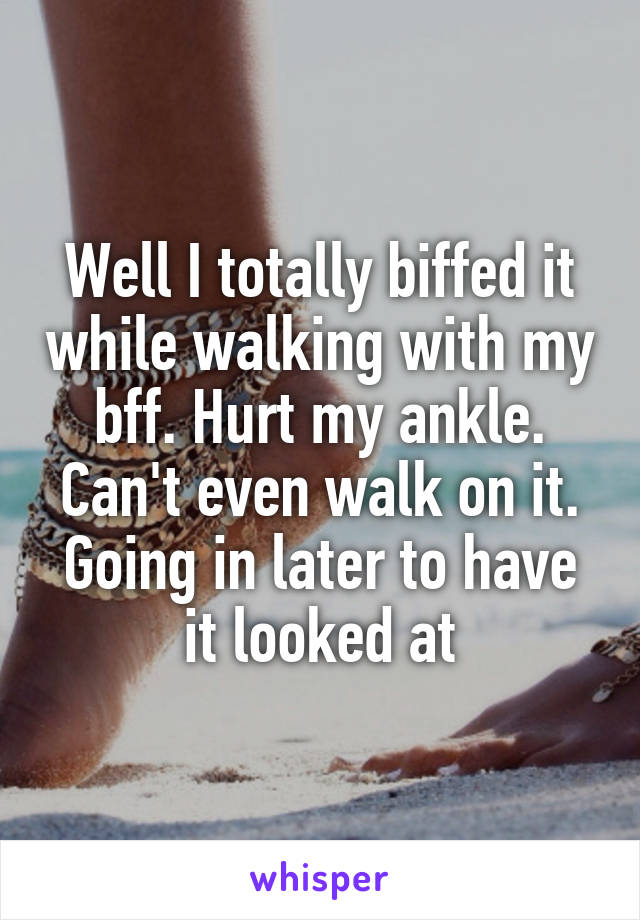 Well I totally biffed it while walking with my bff. Hurt my ankle. Can't even walk on it. Going in later to have it looked at