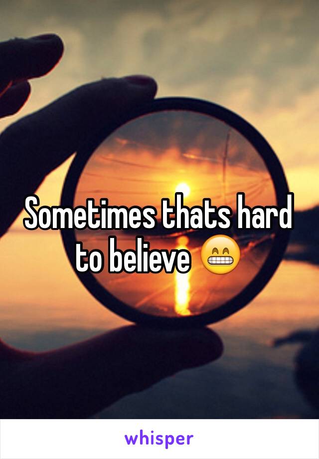 Sometimes thats hard to believe 😁