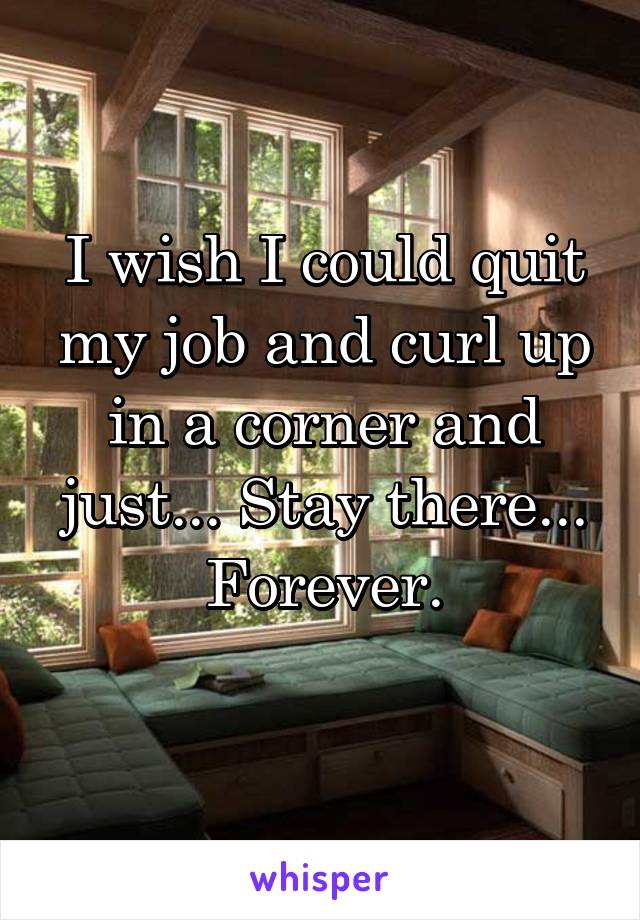 I wish I could quit my job and curl up in a corner and just... Stay there... Forever.
