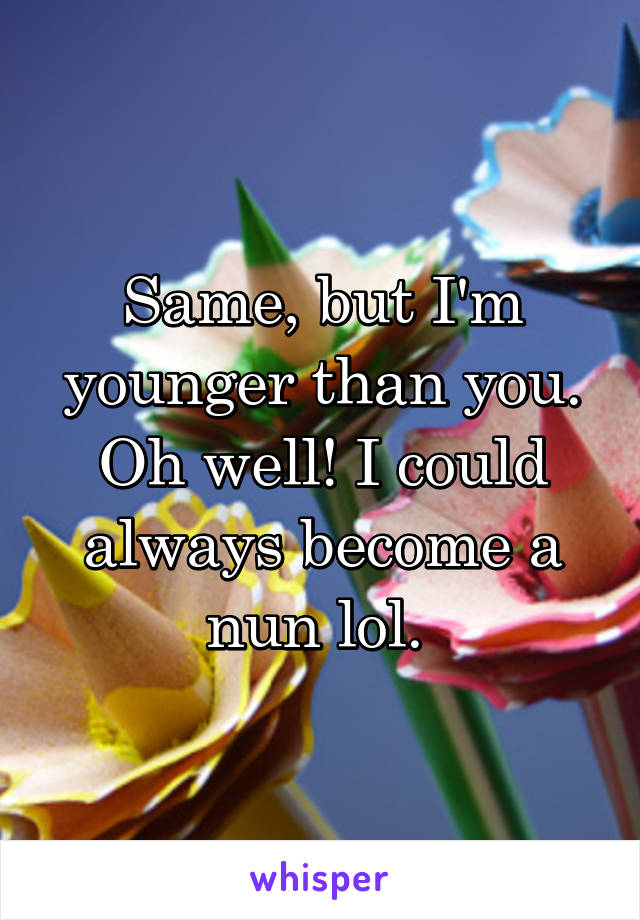 Same, but I'm younger than you. Oh well! I could always become a nun lol. 