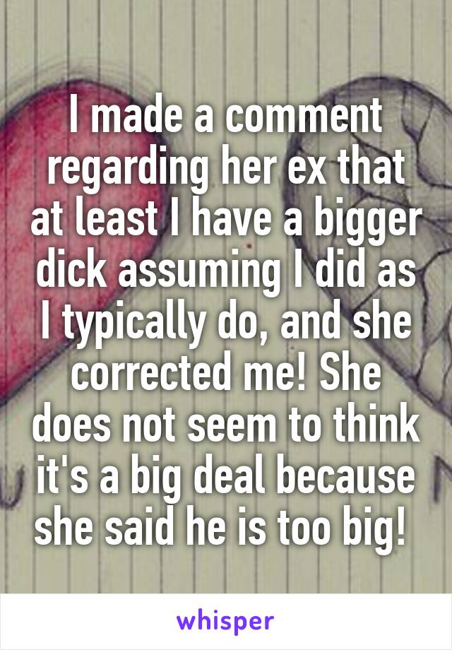 I made a comment regarding her ex that at least I have a bigger dick assuming I did as I typically do, and she corrected me! She does not seem to think it's a big deal because she said he is too big! 