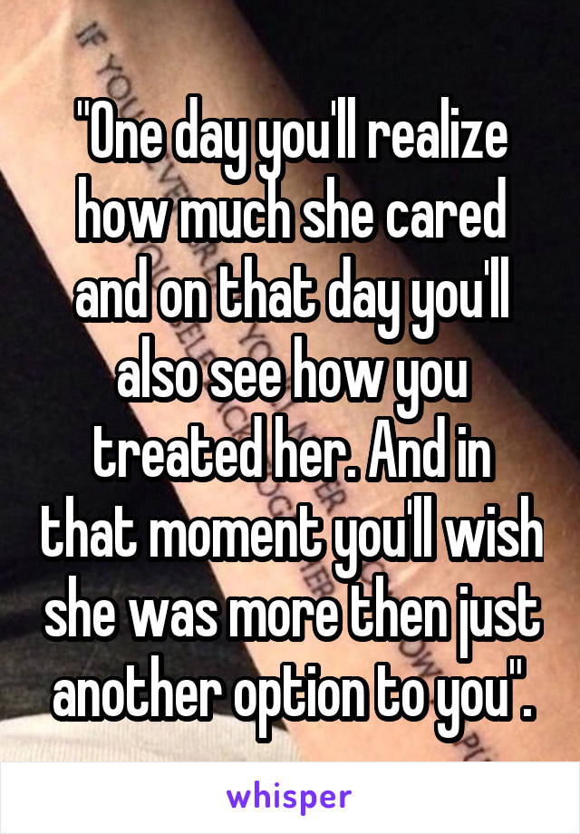 "One day you'll realize how much she cared and on that day you'll also see how you treated her. And in that moment you'll wish she was more then just another option to you".