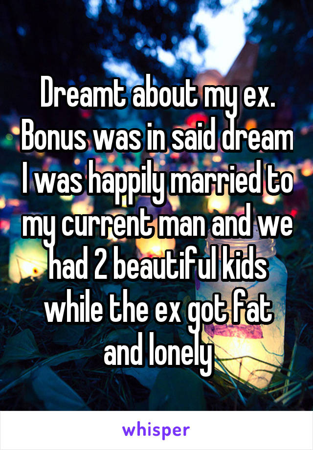 Dreamt about my ex. Bonus was in said dream I was happily married to my current man and we had 2 beautiful kids while the ex got fat and lonely